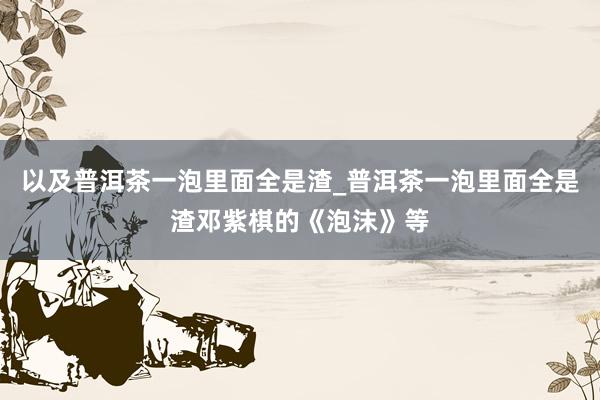 以及普洱茶一泡里面全是渣_普洱茶一泡里面全是渣邓紫棋的《泡沫》等